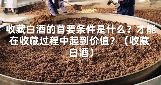 收藏白酒的首要条件是什么？才能在收藏过程中起到价值？（收藏 白酒）